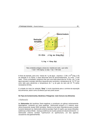 A Radiologia Industrial - Ricardo Andreucci                                        95




                                       1 J / kg = 1 Gray (Gy)



             Nas unidades antigas a dose era medida em rads , que valia:
                    1 rad = 100 ergs/g ou seja 1 Gy = 100 rads



A título de exemplo, para uma massa de 1 g de água , exposta a 2,58 x 10-4 C/kg (1 R)
de radiação X ou Gama, a dose absorvida será de aproximadamente 9,3 mGy ( 0,93
rads). Como curiosidade, podemos citar que uma dose absorvida de 10 kGy por 1 g de
água equivale à energia calorífera requerida para aumentar a temperatura de 2,4 0C, por
outro lado para elevarmos a temperatura de 1 g de gelo de zero até 20 0C serão
necessários 42 kGy.

A unidade de dose de radiação “Gray” é muito importante para o controle da exposição
dos alimentos, assim como os efeitos que isso pode causar.


Os Tipos de Contaminantes, Bactérias e Patogenias mais Comuns nos Alimentos

A Salmonela

As Salmonelas são bactérias Gram-negativas e constituem um gênero extremamente
heterogêneo, composto por duas espécies, Salmonella bongori e S. enterica, essa
última possuindo quase 2000 sorotipos . Dentre os de maior importância para a saúde
humana destacam -se Salmonella enterica sorotipo Typhi (S. typhi), que causa infecções
sistêmicas e febre tifóide – doença endêmica em muitos países em desenvolvimento – e
Salmonella enterica sorotipo Typhimurium (S. typhimurium), um dos agentes
causadores das gastroenterites.
 