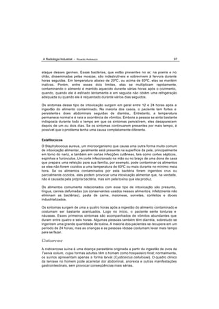 A Radiologia Industrial - Ricardo Andreucci                                          97



ataque desses germes. Essas bactérias, que estão presentes no ar, na poeira e no
chão, disseminadas pelas moscas, são indestrutíveis e sobrevivem à fervura durante
horas seguidas. Em temperatura abaixo de 20ºC , ou acima de 60ºC, elas se mantém
inativas. Porém, entre esses dois limites, elas se multiplicam rapidamente,
contaminando o alimento é mantido aquecido durante várias horas após o cozimento,
quando, quando ele é esfriado lentamente e em seguida não obtém uma refrigeração
adequada ou quando ele é requentado durante vários dias seguidos.

Os sintomas desse tipo de intoxicação surgem em geral entre 12 e 24 horas após a
ingestão do alimento contaminado. Na maioria dos casos, o paciente tem fortes e
persistente s does abdominais seguidas de diarréia,. Entretanto, a temperatura
permanece normal e é rara a ocorrência de vômitos. Embora a pessoa se sinta bastante
indisposta durante todo o tempo em que os sintomas persistirem, eles desaparecem
depois de um ou dois dias. Se os sintomas continuarem presentes por mais tempo, é
possível que o problema tenha uma causa completamente diferente.


Estafilococos
O Staphylococus aureus, um microorganismo que causa uma outra forma muito comum
de intoxicação alimentar, geralmente está presente na superfície da pele, principalmente
em torno do nariz, e também em certas infecções cutâneas, tais como cortes sépticos,
espinhas e furúnculos. Um corte infeccionado na mão ou no braço de uma dona de casa
que prepara uma refeição para sua família, por exemplo, pode contaminar os alimentos
se eles não forem cozidos a uma temperatura de 60ºC ou mais durante no mínimo meia
hora. Se os alimentos contaminados por esta bactéria forem ingeridos crus ou
parcialmente cozidos, eles podem provocar uma intoxicação alimentar que, na verdade,
não é causada pela própria bactéria, mas sim pela toxina que ela produz.

Os alimentos comumente relacionados com esse tipo de intoxicação são presunto,
língua, carnes defumadas (os conservantes usados nesses alimento s, infelizmente não
eliminam as bactérias), pasta de carne, maionese, sorvetes, confeitos e doces
industrializados.

Os sintomas surgem de uma a quatro horas após a ingestão do alimento contaminado e
costumam ser bastante acentuados. Logo no início, o paciente sente tonturas e
náuseas. Esses primeiros sintomas são acompanhados de vômitos abundantes que
duram entre quatro e seis horas. Algumas pessoas também têm diarréia, sobretudo se
ingerirem uma grande quantidade de toxina. A maioria dos pacientes se recupera em um
período de 24 horas, mas as crianças e as pessoas idosas costumam levar mais tempo
para se fazer.

Cisticercose

A cisticercose suína é uma doença parasitária originada a partir da ingestão de ovos de
Taenia solium, cujas formas adultas têm o homem como hospedeiro final; normalmente,
os suínos apresentam apenas a forma larval (Cysticercus cellulosae). O quadro clínico
da teníase no homem pode acarretar dor abdominal, anorexia e outras manifestações
gastrointestinais, sem provocar conseqüências mais sérias.
 