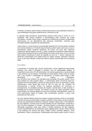 A Radiologia Industrial - Ricardo Andreucci                                              98



A teníase, no entanto, pode conduzir à cisticercose humana, cuja localização cerebral é a
sua manifestação mais grave, podendo levar o indivíduo à morte.

A infecção pode permanecer assintomática durante muitos anos e nunca vir a se
manifestar. Nas formas cerebrais a sintomatologia pode iniciar-se por crises
convulsivas, o quadro clínico tende a agravar-se à medida que aumente a hipertensão
intercraniana, ou na dependência das estruturas acometidas, evoluindo para
meningoencefalite e distúrbios de comportamento.

Taenia solium, o verme do porco causa infecção intestinal com a forma adulta e somática
com a larva (cisticercos). O homem adquire teníase quando ingere carne suína, crua ou
parcialmente cozida, contendo cisticercos. Os suínos, por outro lado, adquirem
cisticercose quando ingerem ovos de T. solium, presentes no ambiente contaminado por
matéria fecal de seres humanos contaminados. Do mesmo modo que o suíno, o homem
pode adquirir cisticercose a partir da ingestão de ovos de T. solium, presentes em
alimentos contaminados com matéria fecal de origem humana, sobretudo verduras
cruas, ou por auto-infecção, através das mãos e roupas contaminadas com as próprias
fezes.


Ascariadíase

A ascaridíase é causada pelo Ascaris lumbricoides, verme vulgarmente denominado
lombriga, cujo corpo é alongado e cilíndrico, com as extremidades afiladas. O
comprimento varia entre 15 a 35 centímetros. Os machos apresentam a cauda enrolada
e são menores que as fêmeas. A dimensão do corpo destes vermes varia de acordo
com o seu número e intensidade do parasitismo. O número pode chegar a 600
exemplares                    num                  mesmo                  hospedeiro.
Sua cutícula é lisa, brilhante, de coloração branco-amarela. Na porção anterior, fica a
boca ladeada por três grandes lábios. A transmissão desta ve rminose dá-se por
ingestão de ovos embrionados, através de mãos sujas de terra, por alimentos ou água
contaminados. Cada fêmea põe mais de 200 mil ovos por dia. Portanto, se
considerarmos o grande número de pessoas portadoras da verminose e,
principalmente , as condições precárias de higiene e saneamento, é fácil perceber a
facilidade de se contrair a doença.. Ao evacuar no solo e ao ingerir alimentos e água
contaminados, as crianças expõem -se com maior facilidade, desrespeitando, assim, as
mais elementares regras de higiene. São consideradas, portanto, o grupo mais
parasitado por este verme.

Os ovos ingeridos liberam larvas que rompem a parede intestinal, caindo na circulação,
iniciando um percurso pelo fígado, coração e pulmões. Dos pulmões, as larvas pas sam
para as vias respiratórias (brônquios, traquéias, laringe) e depois para o tubo digestivo.
No tubo digestivo, evoluem para as formas adultas que ser reproduzem, reiniciando o
ciclo. O único hospedeiro é o homem. Na fase pulmonar, os principais sintomas são:
dificuldade respiratória, tosse seca, febre e irritação brônquica. Na fase digestiva,
ocorrem desde flatulência, dor abdominal, cólica, digestão difícil, náusea, vômito, diarréia
e até presença de vermes nas fezes. Podem ocorrer sintomas alérgicos, como
dermatoses, rinites e conjuntivites. Complicações mais graves podem ocorrer, como a
 