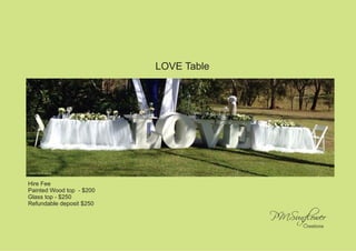 LOVE Table 
decor by Kuyana 
Hire Fee 
Painted Wood top - $200 
Glass top - $250 
Refundable deposit $250 
 