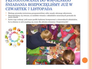 PRZYGOTOWANIA DO WSPÓLNEGO
ŚNIADANIA ROZPOCZĘLIŚMY JUŻ W
CZWARTEK 7 LISTOPADA




Budując piramidę żywieniową przypomnieliśmy sobie zasady zdrowego odżywiania.
Dowiedzieliśmy się również, że niedobór witamin i składników mineralnych prowadzi do
wielu chorób.
Łatwo tego uniknąć, jeśli nasze posiłki będziemy komponować z różnorodnych składników,
bo to właśnie w nich znajdują się cenne dla zdrowia witaminy i biopierwiastki!

 