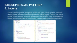 KONSEP DESAIN PATTERN
2. Factory
Factory method pattern merupakan salah satu jenis desain pattern creational,
artinya pattern model ini menangani pembuatan sebuah object. Definisi dari desain
pattern factory method ini secara gampangnya adalah pola yang memungkinkan
sebuah method menghasilkan return values yang sama walapun inputnya berbeda.
 