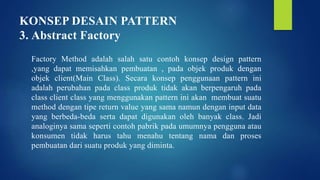 KONSEP DESAIN PATTERN
3. Abstract Factory
Factory Method adalah salah satu contoh konsep design pattern
,yang dapat memisahkan pembuatan , pada objek produk dengan
objek client(Main Class). Secara konsep penggunaan pattern ini
adalah perubahan pada class produk tidak akan berpengaruh pada
class client class yang menggunakan pattern ini akan membuat suatu
method dengan tipe return value yang sama namun dengan input data
yang berbeda-beda serta dapat digunakan oleh banyak class. Jadi
analoginya sama seperti contoh pabrik pada umumnya pengguna atau
konsumen tidak harus tahu menahu tentang nama dan proses
pembuatan dari suatu produk yang diminta.
 