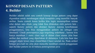 KONSEP DESAIN PATTERN
4. Builder
Builder adalah salah satu contoh konsep design pattern yang dapat
digunakan untuk membangun objek kompleks yang memiliki banyak
atribut. Suatu contoh kasus ketika kita ingin menampilkan semua
nilai dalam satu objek yang tidak bisa dilakukan oleh pattern lain ,
seperti factory pattern dan abstract factory ,karena keterbatasan
penggunaanya, kita bisa menggunakan pattern ini sebagai cara
alternatif. Untuk penerapanya juga tergolong sederhana , karena kita
hanya membuat 1 static class saja di dalam class utama ,kita buat
atribut dan method yang diperlukan di dalamnya. Lalu kita buat dan
panggil objek lewat class client(Main Class) setelah itu. Pada artikel
belajar java kali ini ,kita akan mencoba membuat contoh penggunaan
dari builder pattern ini di bahasa pemrograman java
 
