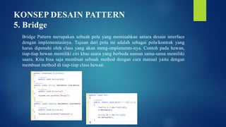 KONSEP DESAIN PATTERN
5. Bridge
Bridge Pattern merupakan sebuah pola yang memisahkan antara desain interface
dengan implementasinya. Tujuan dari pola ini adalah sebagai pola/kontrak yang
harus dipenuhi oleh class yang akan meng-implements-nya. Contoh pada hewan,
tiap-tiap hewan memiliki ciri khas suara yang berbeda namun sama-sama memiliki
suara. Kita bisa saja membuat sebuah method dengan cara manual yaitu dengan
membuat method di tiap-tiap class hewan.
 