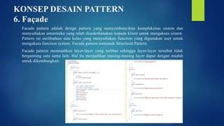 KONSEP DESAIN PATTERN
6. Façade
Facade pattern adalah design pattern yang menyembunyikan kompleksitas sistem dan
menyediakan antarmuka yang telah disederhanakan kepada klient untuk mengakses sistem.
Pattern ini melibatkan satu kelas yang menyediakan function yang digunakan user untuk
mengakses function system. Facade pattern termasuk Structural Pattern.
Facade pattern memisahkan layer-layer yang terlibat sehingga layer-layer tersebut tidak
bergantung satu sama lain. Hal itu menjadikan masing-masing layer dapat dengan mudah
untuk dikembangkan.
 