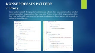 KONSEP DESAIN PATTERN
7. Proxy
Proxy pattern adalah design pattern dimana ada sebuah class yang dimana class tersebut
mempresentasikan fungsionalitas class yang lain. Pattern ini mewakili fungsionalitas objek
lain yang seolah-olah class tersebut lah yang melakukannya. Proxy pattern ini termasuk ke
dalam Structural Pattern.
 