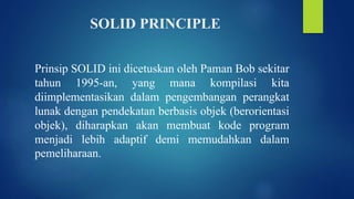SOLID PRINCIPLE
Prinsip SOLID ini dicetuskan oleh Paman Bob sekitar
tahun 1995-an, yang mana kompilasi kita
diimplementasikan dalam pengembangan perangkat
lunak dengan pendekatan berbasis objek (berorientasi
objek), diharapkan akan membuat kode program
menjadi lebih adaptif demi memudahkan dalam
pemeliharaan.
 