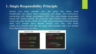 1. Single Responsibility Principle
Sebuah class harus memiliki satu, dan hanya satu alasan untuk
berubah.Satu class hanya boleh mengerjakan satu tujuan. Anti multitasking-
multitasking club. Hindari menciptakan GOD Class yang mampu mengerjakan
banyak hal. Semua methods dan properties harus bekerja untuk mengerjakan
tujuan yang sama. Ketika sebuah class sudah mulai mengerjakan beberapa tujuan,
maka class tersebut harus dipecah menjadi class baru. Atau ketika
sebuah class memiliki lebih dari satu alasan untuk berubah, maka class tersebut
harus dipecah menjadi class baru.
 
