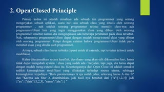 2. Open/Closed Principle
Prinsip kedua ini adalah misalnya ada sebuah tim programmer yang sedang
mengerjakan sebuah aplikasi, suatu hari ada sebuah class yang ditulis oleh seorang
programmer , nah setelah seorang programmer selesai menulis class-nya ada
programmer/client lain yang ingin menggunakan class yang dibuat oleh seorang
programmer tersebut namun dia menginginkan ada beberapa perubahan pada class tersebut.
Nah, seharusnya programmer/client dapat dengan mudah meng-extend class yang dibuat
oleh seorang programmer. Tetapi dengan catatan bahwa programmer/client tidak perlu
merubah class yang ditulis oleh programmer.
Artinya, sebuah class harus terbuka (open) untuk di extends, tapi tertutup (close) untuk
modifikasi.
Kalau diterjemahkan secara harafiah, developer yang akan edit dikemudian hari, harus
tidak dapat mengubah system / class yang sudah ada / berjalan, tapi juga, dia harus dapat
dengan mudah meng-extend class itu. Keuntungannya dari Open Close ini adalah semakin
sedikit kemungkinan modifikasi yang dilakukan terhadap source utama, sehingga
kemungkinan terjadinya "Dulu parameternya A aja sudah jalan, sekarang harus A dan B"
dan "Karena ada fitur X ditambahkan, jadi hasil nya berubah dari {"a":[1,2,3]} jadi
{"ax":{"data":[1,2,3], "name":"abc"}} "
 