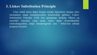 3. Liskov Substitution Principle
Class induk harus dapat dengan mudah digantikan dengan class
turunannya tanpa menghancurkan keseluruhan aplikasi. Liskov
Substitution Principle (LSP, biar gampang), berkata, Object yg
memiliki interface yang sama, harus dapat di-pertukarkan
(interchangeable), tanpa mempengaruhi cara / behaviour sebuah
program berjalan.
 
