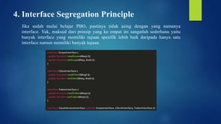 4. Interface Segregation Principle
Jika sudah mulai belajar PBO, pastinya tidak asing dengan yang namanya
interface. Yak, maksud dari prinsip yang ke empat ini sangatlah sederhana yaitu
banyak interface yang memiliki tujuan spesifik lebih baik daripada hanya satu
interface namun memiliki banyak tujuan.
 