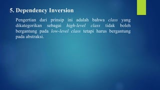 5. Dependency Inversion
Pengertian dari prinsip ini adalah bahwa class yang
dikategorikan sebagai high-level class tidak boleh
bergantung pada low-level class tetapi harus bergantung
pada abstraksi.
 