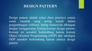 DESIGN PATTERN
Design pattern adalah solusi (best practice) umum
untuk masalah yang sering terjadi dalam
pengembangan software. Setiap framework dibangun
dengan menggunakan konsep-konsep design pattern.
Konsep ini semakin berkembang karena konsep
Object Oriented Programming (OOP) dan sekaligus
OOP semakin berkembang karena adanya design
pattern.
 