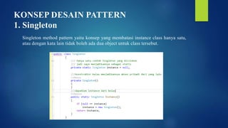 KONSEP DESAIN PATTERN
1. Singleton
Singleton method pattern yaitu konsep yang membatasi instance class hanya satu,
atau dengan kata lain tidak boleh ada dua object untuk class tersebut.
 