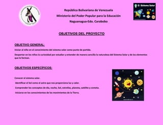 República Bolivariana de Venezuela
Ministerio del Poder Popular para la Educación
Naguanagua-Edo. Carabobo
RIF-: J-30605718-8
OBJETIVOS DEL PROYECTO
OBJETIVO GENERAL:
Iniciar al niño en el conocimiento del sistema solar como punto de partida.
Despertar en los niños la curiosidad por estudiar y entender de manera sencilla la naturaleza del Sistema Solar y de los elementos
que lo forman.
OBJETIVOS ESPECÍFICOS:
Conocer el sistema solar.
Identificar el Sol como el astro que nos proporciona luz y calor.
Comprender los conceptos de día, noche, Sol, estrellas, planeta, satélite y cometa.
Iniciarse en los conocimientos de los movimientos de la Tierra.
 