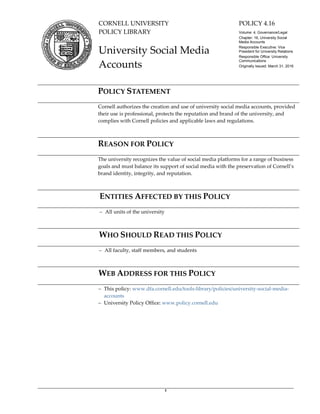 1
CORNELL UNIVERSITY
POLICY LIBRARY
POLICY 4.16
Volume: 4, Governance/Legal
Chapter: 16, University Social
Media Accounts
Responsible Executive: Vice
President for University Relations
Responsible Office: University
Communications
Originally Issued: March 31, 2016
University Social Media
Accounts
POLICY STATEMENT
Cornell authorizes the creation and use of university social media accounts, provided
their use is professional, protects the reputation and brand of the university, and
complies with Cornell policies and applicable laws and regulations.
REASON FOR POLICY
The university recognizes the value of social media platforms for a range of business
goals and must balance its support of social media with the preservation of Cornell’s
brand identity, integrity, and reputation.
ENTITIES AFFECTED BY THIS POLICY
‒ All units of the university
WHO SHOULD READ THIS POLICY
‒ All faculty, staff members, and students
WEB ADDRESS FOR THIS POLICY
‒ This policy: www.dfa.cornell.edu/tools-library/policies/university-social-media-
accounts
‒ University Policy Office: www.policy.cornell.edu
 