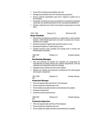  Ensure that manufacturing schedules were met.
 Manage and coordinate work of 6 manufacturing supervisors.
 Ensure customer expectations were met in regards to quality and on
time shipping.
 Developed, monitored and was accountable for manufacturing spending
versus plan and capital expenditures for the manufacturing department.
 Develop, implement and monitor cost of goods savings plans on annual
basis.
1997–1999 Orbseal LLC Richmond, MO
Master Scheduler
 Planned the manufacturing schedule on a daily basis to meet customer
demand. (1900 finished good sku’s and work in process sku’s to plan,
schedule and manage).
 Received company’s highest sales award four years in a row.
 Developed Excellence in Sales training course.
 Develop economic order quantities and manage work in process and
finished goods inventories.
1995-1997 Orbseal LLC Excelsior Springs,
MO
Purchasing Manager
 Plan and purchase all required raw materials and components for
manufacturing to produce product per customer requirements. (700 raw
materials and components to plan and manage).
 Negotiate pricing, delivery and terms with suppliers.
 Manage raw material and component inventories per the internal goals
set by upper management.
1991-1995 Orbseal LLC Excelsior Springs,
MO
Production Manager
 Plan and organize daily work flow for 130 employees.
 Ensure production schedules were met.
 Ensure safety and quality procedures were followed and updated.
 Employee development.
 Implement process improvements.
1986-1991 Orbseal LLC Excelsior Springs,
MO
Production Supervisor
 Plan and organize daily work flow of 65 employees.
 Ensure production schedules were met.
 Ensure safety and quality procedures were followed and updated.
 