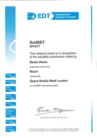 edt;
>EDT
EDT
Engineering
Education
Scheme
England & Scotland
Eor
Headstart
EDT
The Year
in Industry
edt:
®>edt]Inspiring future
engineers & scientists
Go4SET
2016/17
This national award is in recognition
of the valuable contribution made by
Beata Ulman
supporting mentor from
Ricoh
working with
Space Studio West London
on a Go4SET year group project
Gordon Mizner, Chief Executive of the EDT
EDT (Engineering Development Trust) is a registered charity in England and Wales (1156065)
and in Scotland (SC039635), and is a Company limited by guarantee (number 8879288).
 