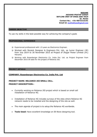 RESUME
AKHAND PRATAP SINGH
SKYLINE INST OF ENGG AND TECH
Gr. Noida
Contact No.: +91-9873215191
Email id: mail2akhand@gmail.com
CAREER OBJECTIVE
To use my skills in the best possible way for achieving the company’s goals
PROFESSIONAL EXPERIENCE
 Experienced professional with 1.9 years as Electronics Engineer.
 Worked with Skylark Designer & Engineers Pvt. Ltd., as Junior Engineer (JE)
from July 2014 to 30 November 2015 at Project of Jhajjar Power Limited (JPL)
Haryana.
 Working with Rosenberger Electronics Co. India Pvt. Ltd. as Project Engineer from
December 2015 till date for the project of Reliance JIO.
PROJECT DETAILS
COMPANY: Rosenberger Electronics Co. India Pvt. Ltd
PROJECT NAME: RELIANCE JIO SMALL CELL.
PROJECT DESCRIPTION:-
 Currently working on Reliance JIO project which is based on small cell
installation of Reliance 4G.
 Installation of Reliance 4G includes surveys of the sites where Reliance 4G
network needs to be installed and the designing of the site as well.
 The main agenda of project is to setup the Reliance 4G worldwide.
 Tools Used: Have excellent knowledge on IB Wave designing tool.
 