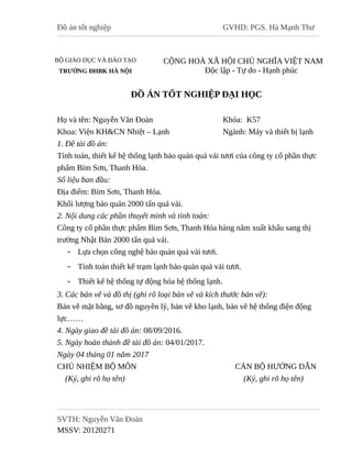 Đồ án tốt nghiệp GVHD: PGS. Hà Mạnh Thư
BỘ GIÁO DỤC VÀ ĐÀO TẠO
TRƯỜNG ĐHBK HÀ NỘI
CỘNG HOÀ XÃ HỘI CHỦ NGHĨA VIỆT NAM
Độc lập - Tự do - Hạnh phúc
ĐỒ ÁN TỐT NGHIỆP ĐẠI HỌC
Họ và tên: Nguyễn Văn Đoàn Khóa: K57
Khoa: Viện KH&CN Nhiệt – Lạnh Ngành: Máy và thiết bị lạnh
1. Đề tài đồ án:
Tính toán, thiết kế hệ thống lạnh bảo quản quả vải tươi của công ty cổ phần thực
phẩm Bỉm Sơn, Thanh Hóa.
Số liệu ban đầu:
Địa điểm: Bỉm Sơn, Thanh Hóa.
Khối lượng bảo quản 2000 tấn quả vải.
2. Nội dung các phần thuyết minh và tính toán:
Công ty cổ phần thực phẩm Bỉm Sơn, Thanh Hóa hàng năm xuất khẩu sang thị
trường Nhật Bản 2000 tấn quả vải.
 Lựa chọn công nghệ bảo quản quả vải tươi.
 Tính toán thiết kế trạm lạnh bảo quản quả vải tươi.
 Thiết kế hệ thống tự động hóa hệ thống lạnh.
3. Các bản vẽ và đồ thị (ghi rõ loại bản vẽ và kích thước bản vẽ):
Bản vẽ mặt bằng, sơ đồ nguyên lý, bản vẽ kho lạnh, bản vẽ hệ thống điện động
lực……
4. Ngày giao đề tài đồ án: 08/09/2016.
5. Ngày hoàn thành đề tài đồ án: 04/01/2017.
Ngày 04 tháng 01 năm 2017
CHỦ NHIỆM BỘ MÔN CÁN BỘ HƯỚNG DẪN
(Ký, ghi rõ họ tên) (Ký, ghi rõ họ tên)
SVTH: Nguyễn Văn Đoàn
MSSV: 20120271
 