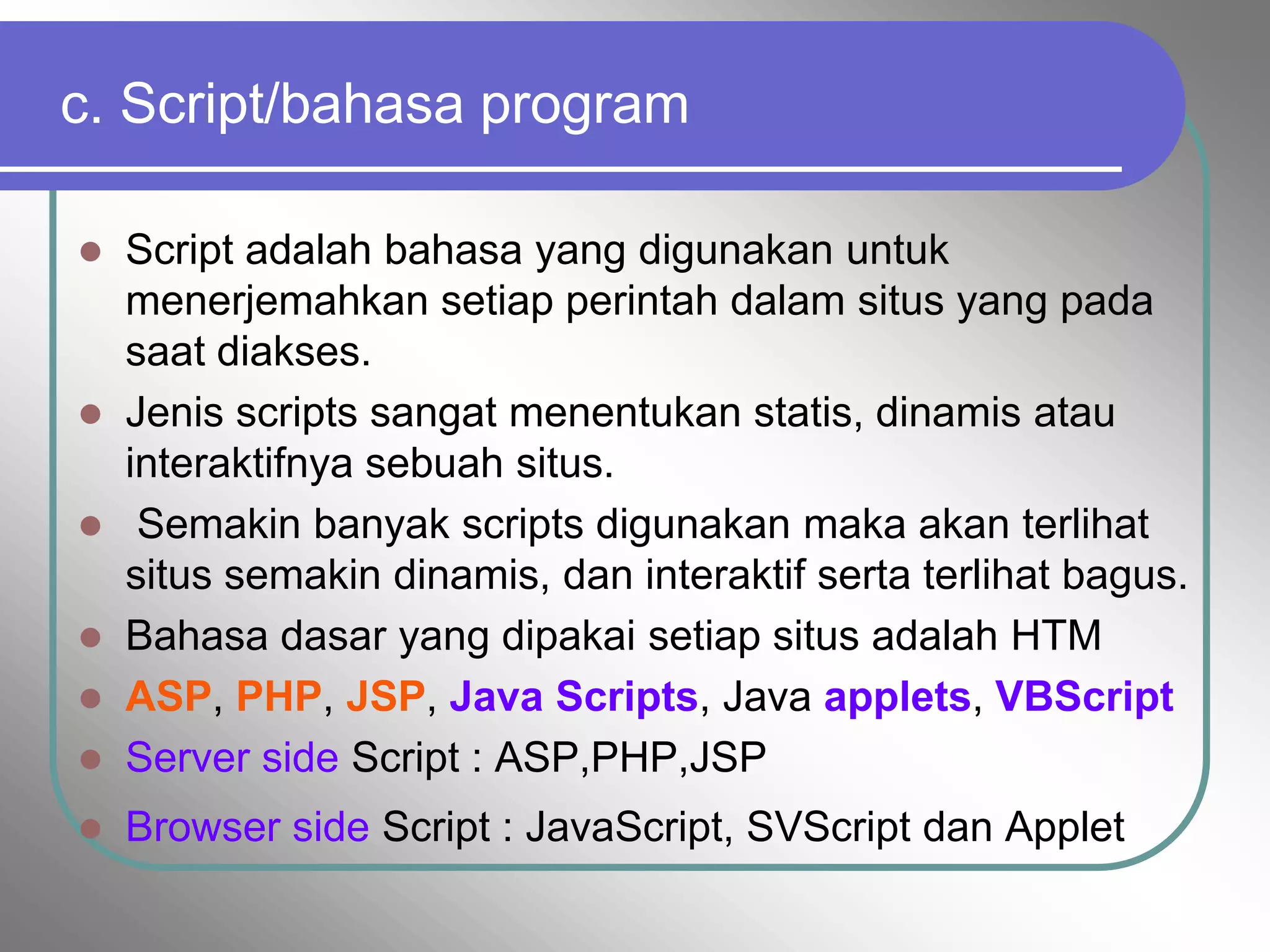 c. Script/bahasa program

 Script adalah bahasa yang digunakan untuk
  menerjemahkan setiap perintah dalam situs yang pada
  saat diakses.
 Jenis scripts sangat menentukan statis, dinamis atau
  interaktifnya sebuah situs.
 Semakin banyak scripts digunakan maka akan terlihat
  situs semakin dinamis, dan interaktif serta terlihat bagus.
 Bahasa dasar yang dipakai setiap situs adalah HTM
 ASP, PHP, JSP, Java Scripts, Java applets, VBScript
 Server side Script : ASP,PHP,JSP

   Browser side Script : JavaScript, SVScript dan Applet
 