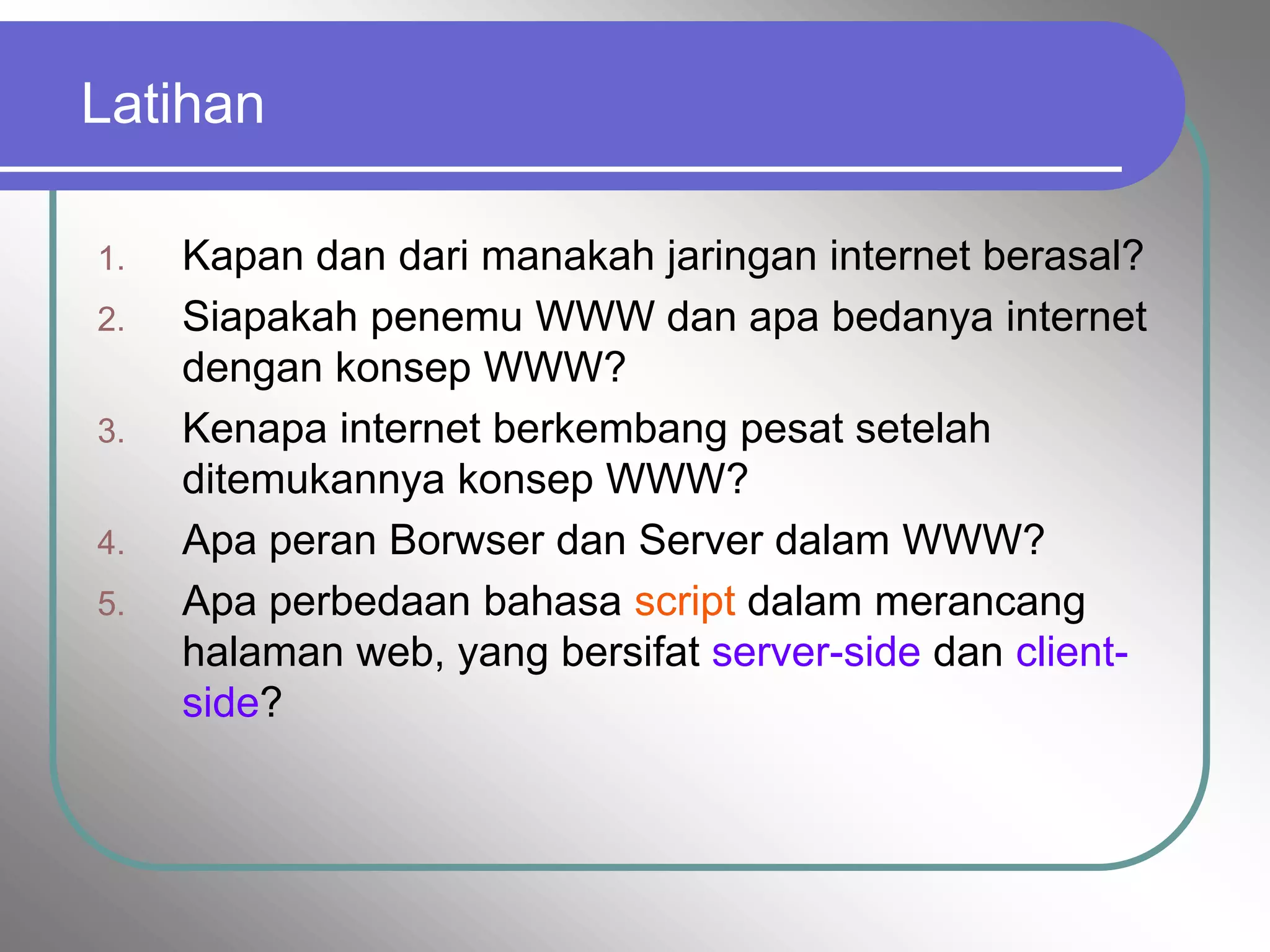 Latihan

1.   Kapan dan dari manakah jaringan internet berasal?
2.   Siapakah penemu WWW dan apa bedanya internet
     dengan konsep WWW?
3.   Kenapa internet berkembang pesat setelah
     ditemukannya konsep WWW?
4.   Apa peran Borwser dan Server dalam WWW?
5.   Apa perbedaan bahasa script dalam merancang
     halaman web, yang bersifat server-side dan client-
     side?
 