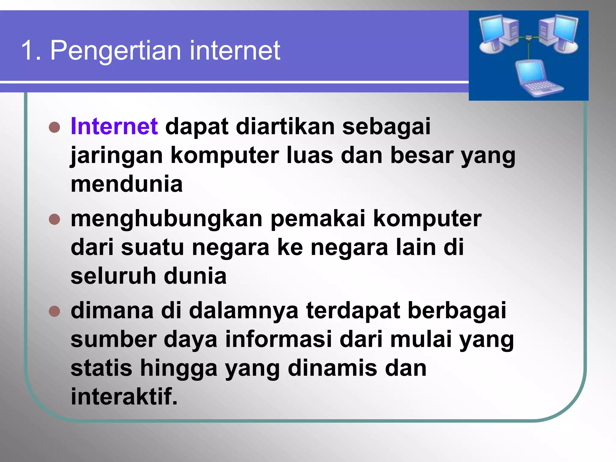 1. Pengertian internet

   Internet dapat diartikan sebagai
    jaringan komputer luas dan besar yang
    mendunia
   menghubungkan pemakai komputer
    dari suatu negara ke negara lain di
    seluruh dunia
   dimana di dalamnya terdapat berbagai
    sumber daya informasi dari mulai yang
    statis hingga yang dinamis dan
    interaktif.
 