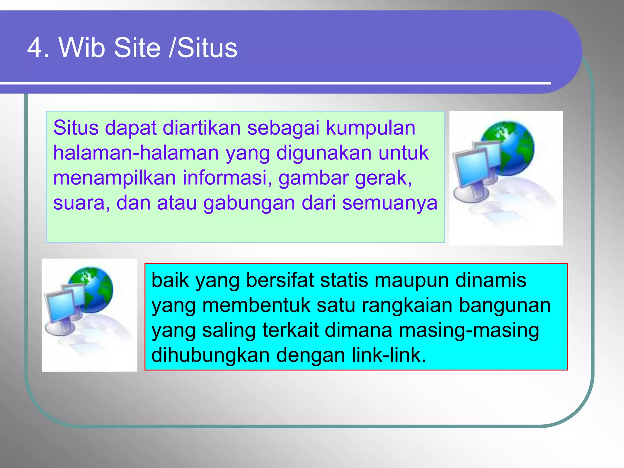 4. Wib Site /Situs

  Situs dapat diartikan sebagai kumpulan
  halaman-halaman yang digunakan untuk
  menampilkan informasi, gambar gerak,
  suara, dan atau gabungan dari semuanya


           baik yang bersifat statis maupun dinamis
           yang membentuk satu rangkaian bangunan
           yang saling terkait dimana masing-masing
           dihubungkan dengan link-link.
 
