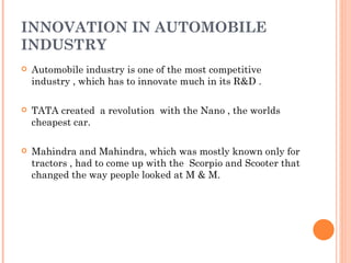 INNOVATION IN AUTOMOBILE INDUSTRY Automobile industry is one of the most competitive industry , which has to innovate much in its R&D .  TATA created  a revolution  with the Nano , the worlds cheapest car. Mahindra and Mahindra, which was mostly known only for tractors , had to come up with the  Scorpio and Scooter that changed the way people looked at M & M. 