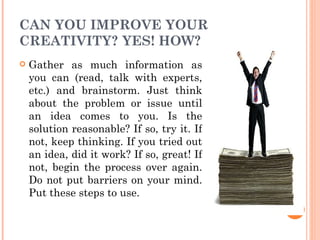 CAN YOU IMPROVE YOUR CREATIVITY? YES! HOW? Gather as much information as you can (read, talk with experts, etc.) and brainstorm. Just think about the problem or issue until an idea comes to you. Is the solution reasonable? If so, try it. If not, keep thinking. If you tried out an idea, did it work? If so, great! If not, begin the process over again. Do not put barriers on your mind. Put these steps to use. 