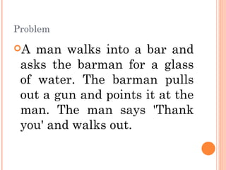 Problem A man walks into a bar and asks the barman for a glass of water. The barman pulls out a gun and points it at the man. The man says 'Thank you' and walks out.  