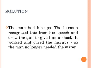 SOLUTION The man had hiccups. The barman recognized this from his speech and drew the gun to give him a shock. It worked and cured the hiccups - so the man no longer needed the water. 