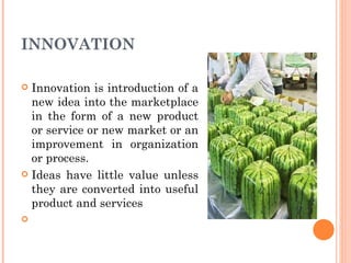 INNOVATION Innovation is introduction of a new idea into the marketplace in the form of a new product or service or new market or an improvement in organization or process.  Ideas have little value unless they are converted into useful product and services 