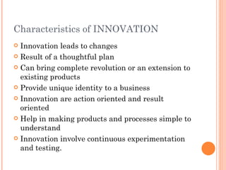 Characteristics of INNOVATION Innovation leads to changes Result of a thoughtful plan Can bring complete revolution or an extension to existing products Provide unique identity to a business Innovation are action oriented and result oriented Help in making products and processes simple to understand Innovation involve continuous experimentation and testing. 