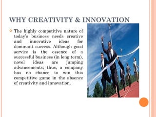 WHY CREATIVITY & INNOVATION The highly competitive nature of today’s business needs creative and innovative ideas for dominant success. Although good service is the essence of a successful business (in long term), novel ideas are jumping advancements; thus, a company has no chance to win this competitive game in the absence of creativity and innovation. 