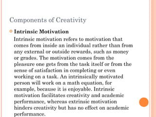 Components of Creativity Intrinsic Motivation Intrinsic motivation refers to motivation that comes from inside an individual rather than from any external or outside rewards, such as money or grades. The motivation comes from the pleasure one gets from the task itself or from the sense of satisfaction in completing or even working on a task. An intrinsically motivated person will work on a math equation, for example, because it is enjoyable. Intrinsic motivation facilitates creativity and academic performance, whereas extrinsic motivation hinders creativity but has no effect on academic performance.  