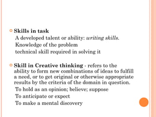 Skills in task A developed talent or ability:  writing skills.   Knowledge of the problem technical skill required in solving it Skill in Creative thinking  - refers to the ability to form new combinations of ideas to fulfill a need, or to get original or otherwise appropriate results by the criteria of the domain in question.  To hold as an opinion; believe; suppose To anticipate or expect To make a mental discovery 