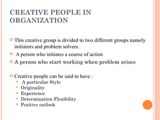 CREATIVE PEOPLE IN ORGANIZATION This creative group is divided to two different groups namely initiators and problem solvers. A person who initiates a course of action   A person who start working when problem arises Creative people can be said to have : A particular Style  Originality Experience  Determination Flexibility Positive outlook   