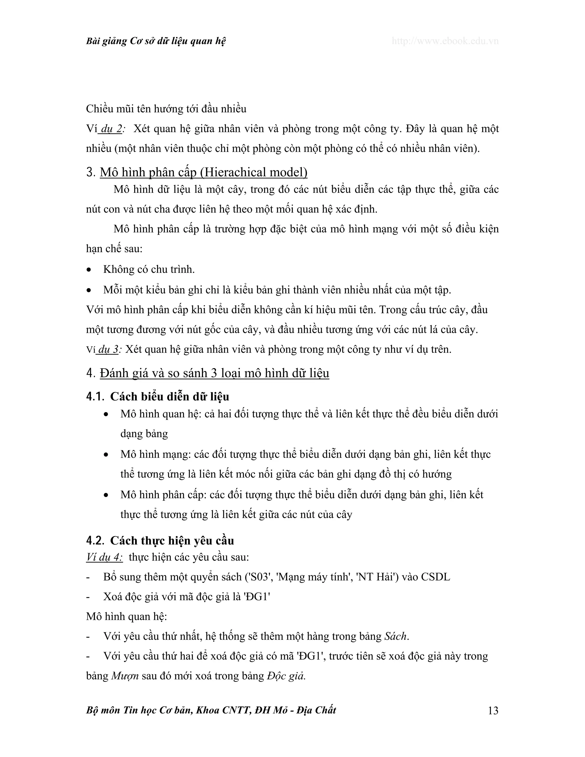 Bài giảng Cơ sở dữ liệu quan hệ http://www.ebook.edu.vn
Bộ môn Tin học Cơ bản, Khoa CNTT, ĐH Mỏ - Địa Chất 13
Chiều mũi tên hướng tới đầu nhiều
Ví dụ 2: Xét quan hệ giữa nhân viên và phòng trong một công ty. Đây là quan hệ một
nhiều (một nhân viên thuộc chỉ một phòng còn một phòng có thể có nhiều nhân viên).
3. Mô hình phân cấp (Hierachical model)
Mô hình dữ liệu là một cây, trong đó các nút biểu diễn các tập thực thể, giữa các
nút con và nút cha được liên hệ theo một mối quan hệ xác định.
Mô hình phân cấp là trường hợp đặc biệt của mô hình mạng với một số điều kiện
hạn chế sau:
• Không có chu trình.
• Mỗi một kiểu bản ghi chỉ là kiểu bản ghi thành viên nhiều nhất của một tập.
Với mô hình phân cấp khi biểu diễn không cần kí hiệu mũi tên. Trong cấu trúc cây, đầu
một tương đương với nút gốc của cây, và đầu nhiều tương ứng với các nút lá của cây.
Ví dụ 3: Xét quan hệ giữa nhân viên và phòng trong một công ty như ví dụ trên.
4. Đánh giá và so sánh 3 loại mô hình dữ liệu
4.1. Cách biểu diễn dữ liệu
• Mô hình quan hệ: cả hai đối tượng thực thể và liên kết thực thể đều biểu diễn dưới
dạng bảng
• Mô hình mạng: các đối tượng thực thể biểu diễn dưới dạng bản ghi, liên kết thực
thể tương ứng là liên kết móc nối giữa các bản ghi dạng đồ thị có hướng
• Mô hình phân cấp: các đối tượng thực thể biểu diễn dưới dạng bản ghi, liên kết
thực thể tương ứng là liên kết giữa các nút của cây
4.2. Cách thực hiện yêu cầu
Ví dụ 4: thực hiện các yêu cầu sau:
- Bổ sung thêm một quyển sách ('S03', 'Mạng máy tính', 'NT Hải') vào CSDL
- Xoá độc giả với mã độc giả là 'ĐG1'
Mô hình quan hệ:
- Với yêu cầu thứ nhất, hệ thống sẽ thêm một hàng trong bảng Sách.
- Với yêu cầu thứ hai để xoá độc giả có mã 'ĐG1', trước tiên sẽ xoá độc giả này trong
bảng Mượn sau đó mới xoá trong bảng Độc giả.
 