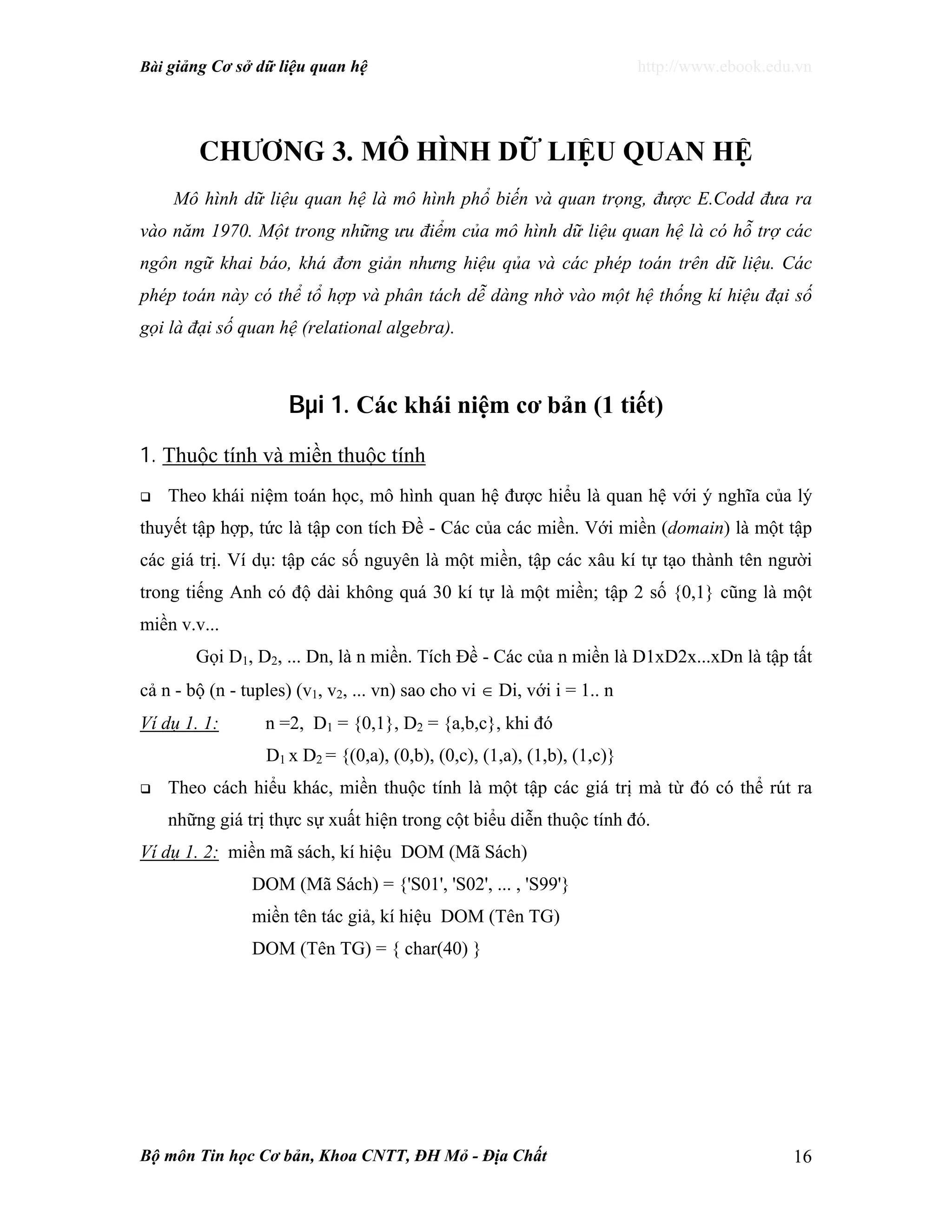 Bài giảng Cơ sở dữ liệu quan hệ http://www.ebook.edu.vn
Bộ môn Tin học Cơ bản, Khoa CNTT, ĐH Mỏ - Địa Chất 16
Ch−¬ng 3. MÔ HÌNH DỮ LIỆU QUAN HỆ
Mô hình dữ liệu quan hệ là mô hình phổ biến và quan trọng, được E.Codd đưa ra
vào năm 1970. Một trong những ưu điểm của mô hình dữ liệu quan hệ là có hỗ trợ các
ngôn ngữ khai báo, khá đơn giản nhưng hiệu qủa và các phép toán trên dữ liệu. Các
phép toán này có thể tổ hợp và phân tách dễ dàng nhờ vào một hệ thống kí hiệu đại số
gọi là đại số quan hệ (relational algebra).
Bµi 1. Các khái niệm cơ bản (1 tiết)
1. Thuộc tính và miền thuộc tính
Theo khái niệm toán học, mô hình quan hệ được hiểu là quan hệ với ý nghĩa của lý
thuyết tập hợp, tức là tập con tích Đề - Các của các miền. Với miền (domain) là một tập
các giá trị. Ví dụ: tập các số nguyên là một miền, tập các xâu kí tự tạo thành tên người
trong tiếng Anh có độ dài không quá 30 kí tự là một miền; tập 2 số {0,1} cũng là một
miền v.v...
Gọi D1, D2, ... Dn, là n miền. Tích Đề - Các của n miền là D1xD2x...xDn là tập tất
cả n - bộ (n - tuples) (v1, v2, ... vn) sao cho vi ∈ Di, với i = 1.. n
Ví dụ 1. 1: n =2, D1 = {0,1}, D2 = {a,b,c}, khi đó
D1 x D2 = {(0,a), (0,b), (0,c), (1,a), (1,b), (1,c)}
Theo cách hiểu khác, miền thuộc tính là một tập các giá trị mà từ đó có thể rút ra
những giá trị thực sự xuất hiện trong cột biểu diễn thuộc tính đó.
Ví dụ 1. 2: miền mã sách, kí hiệu DOM (Mã Sách)
DOM (Mã Sách) = {'S01', 'S02', ... , 'S99'}
miền tên tác giả, kí hiệu DOM (Tên TG)
DOM (Tên TG) = { char(40) }
 