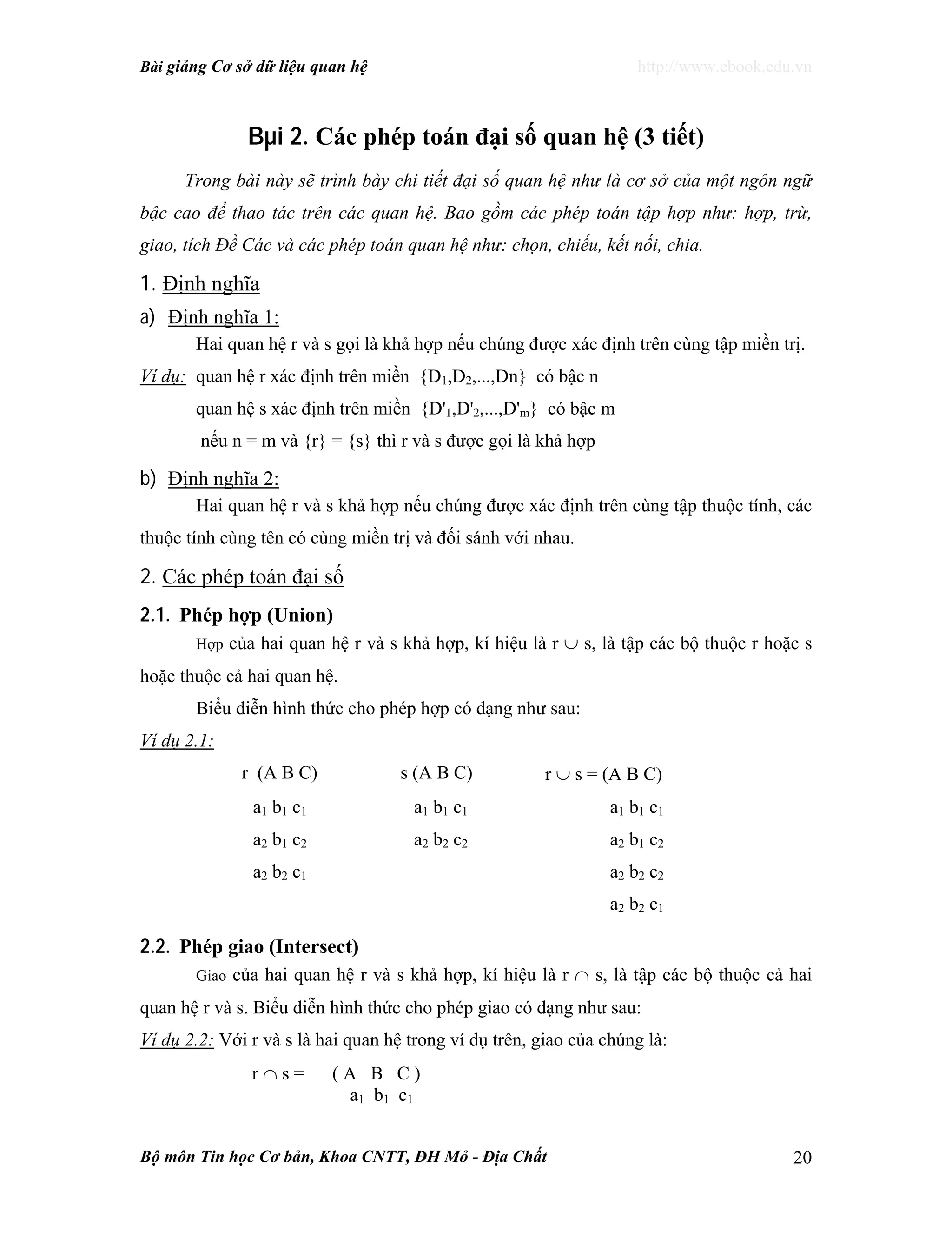 Bài giảng Cơ sở dữ liệu quan hệ http://www.ebook.edu.vn
Bộ môn Tin học Cơ bản, Khoa CNTT, ĐH Mỏ - Địa Chất 20
Bµi 2. Các phép toán đại số quan hệ (3 tiết)
Trong bài này sẽ trình bày chi tiết đại số quan hệ như là cơ sở của một ngôn ngữ
bậc cao để thao tác trên các quan hệ. Bao gồm các phép toán tập hợp như: hợp, trừ,
giao, tích Đề Các và các phép toán quan hệ như: chọn, chiếu, kết nối, chia.
1. Định nghĩa
a) Định nghĩa 1:
Hai quan hệ r và s gọi là khả hợp nếu chúng được xác định trên cùng tập miền trị.
Ví dụ: quan hệ r xác định trên miền {D1,D2,...,Dn} có bậc n
quan hệ s xác định trên miền {D'1,D'2,...,D'm} có bậc m
nếu n = m và {r} = {s} thì r và s được gọi là khả hợp
b) Định nghĩa 2:
Hai quan hệ r và s khả hợp nếu chúng được xác định trên cùng tập thuộc tính, các
thuộc tính cùng tên có cùng miền trị và đối sánh với nhau.
2. Các phép toán đại số
2.1. Phép hợp (Union)
Hợp của hai quan hệ r và s khả hợp, kí hiệu là r ∪ s, là tập các bộ thuộc r hoặc s
hoặc thuộc cả hai quan hệ.
Biểu diễn hình thức cho phép hợp có dạng như sau:
Ví dụ 2.1:
r (A B C) s (A B C) r ∪ s = (A B C)
a1 b1 c1 a1 b1 c1 a1 b1 c1
a2 b1 c2 a2 b2 c2 a2 b1 c2
a2 b2 c1 a2 b2 c2
a2 b2 c1
2.2. Phép giao (Intersect)
Giao của hai quan hệ r và s khả hợp, kí hiệu là r ∩ s, là tập các bộ thuộc cả hai
quan hệ r và s. Biểu diễn hình thức cho phép giao có dạng như sau:
Ví dụ 2.2: Với r và s là hai quan hệ trong ví dụ trên, giao của chúng là:
r ∩ s = ( A B C )
a1 b1 c1
 