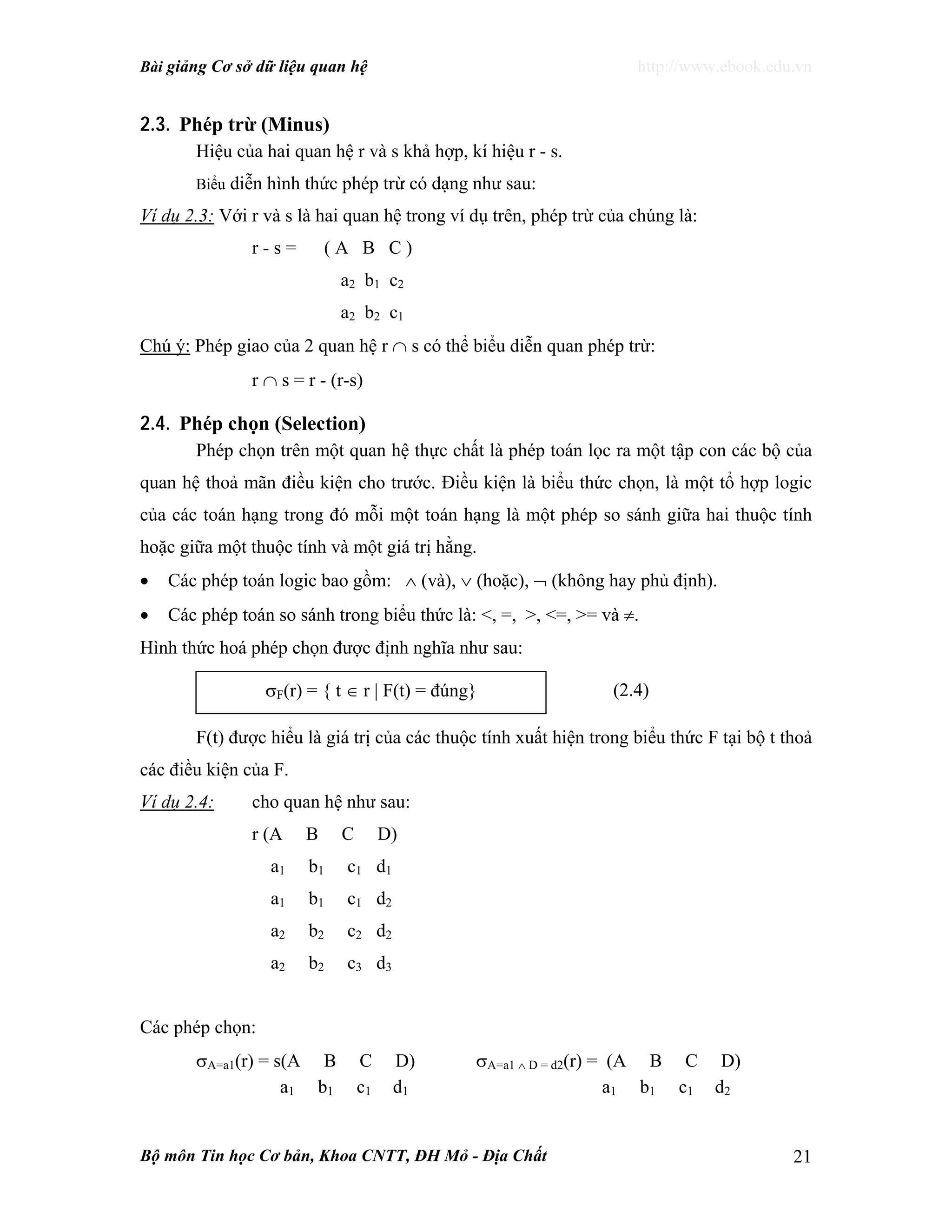 Bài giảng Cơ sở dữ liệu quan hệ http://www.ebook.edu.vn
Bộ môn Tin học Cơ bản, Khoa CNTT, ĐH Mỏ - Địa Chất 21
2.3. Phép trừ (Minus)
Hiệu của hai quan hệ r và s khả hợp, kí hiệu r - s.
Biểu diễn hình thức phép trừ có dạng như sau:
Ví dụ 2.3: Với r và s là hai quan hệ trong ví dụ trên, phép trừ của chúng là:
r - s = ( A B C )
a2 b1 c2
a2 b2 c1
Chú ý: Phép giao của 2 quan hệ r ∩ s có thể biểu diễn quan phép trừ:
r ∩ s = r - (r-s)
2.4. Phép chọn (Selection)
Phép chọn trên một quan hệ thực chất là phép toán lọc ra một tập con các bộ của
quan hệ thoả mãn điều kiện cho trước. Điều kiện là biểu thức chọn, là một tổ hợp logic
của các toán hạng trong đó mỗi một toán hạng là một phép so sánh giữa hai thuộc tính
hoặc giữa một thuộc tính và một giá trị hằng.
• Các phép toán logic bao gồm: ∧ (và), ∨ (hoặc), ¬ (không hay phủ định).
• Các phép toán so sánh trong biểu thức là: <, =, >, <=, >= và ≠.
Hình thức hoá phép chọn được định nghĩa như sau:
F(t) được hiểu là giá trị của các thuộc tính xuất hiện trong biểu thức F tại bộ t thoả
các điều kiện của F.
Ví dụ 2.4: cho quan hệ như sau:
r (A B C D)
a1 b1 c1 d1
a1 b1 c1 d2
a2 b2 c2 d2
a2 b2 c3 d3
Các phép chọn:
σA=a1(r) = s(A B C D) σA=a1 ∧ D = d2(r) = (A B C D)
a1 b1 c1 d1 a1 b1 c1 d2
σF(r) = { t ∈ r | F(t) = đúng} (2.4)
 