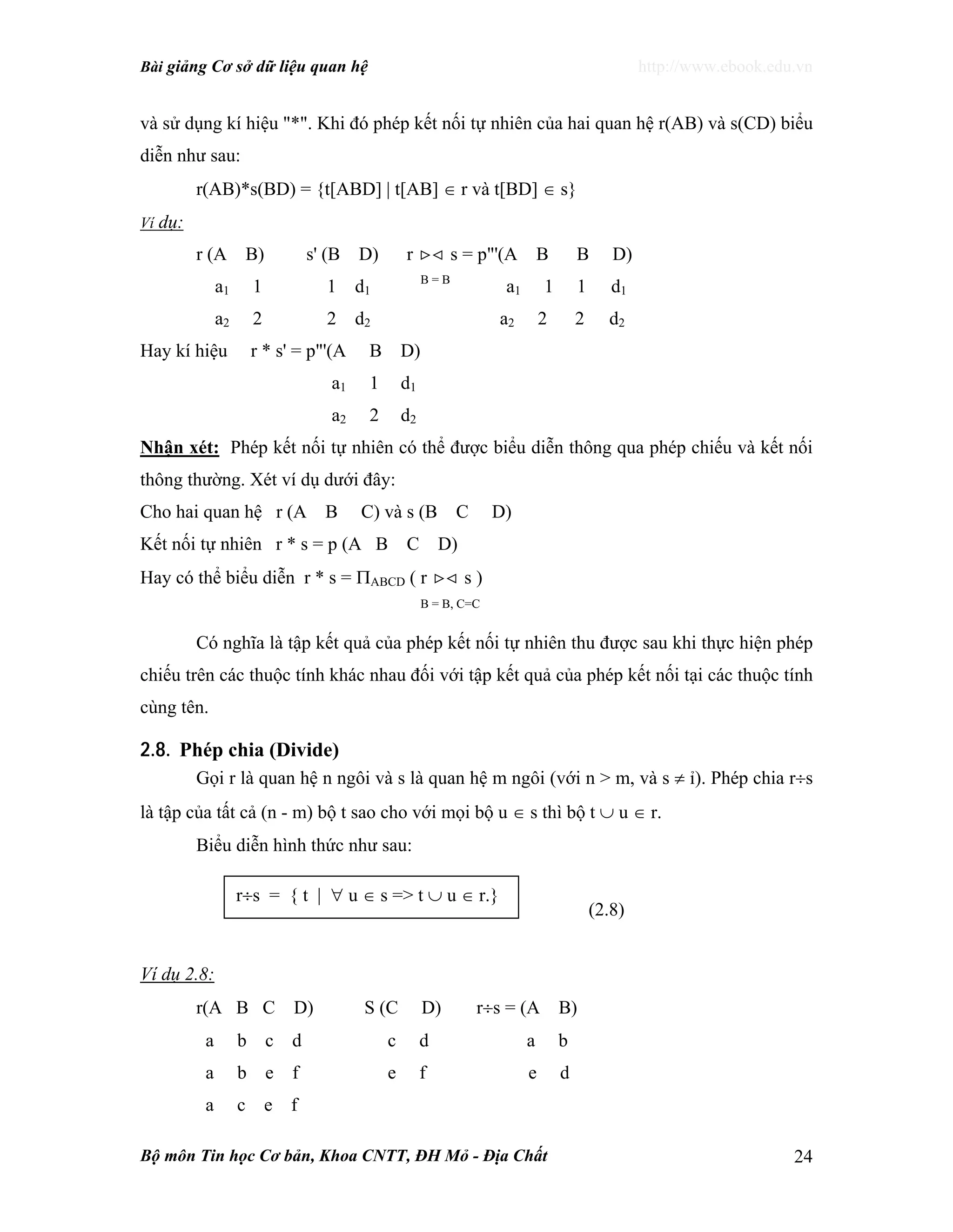 Bài giảng Cơ sở dữ liệu quan hệ http://www.ebook.edu.vn
Bộ môn Tin học Cơ bản, Khoa CNTT, ĐH Mỏ - Địa Chất 24
và sử dụng kí hiệu "*". Khi đó phép kết nối tự nhiên của hai quan hệ r(AB) và s(CD) biểu
diễn như sau:
r(AB)*s(BD) = {t[ABD] | t[AB] ∈ r và t[BD] ∈ s}
Ví dụ:
r (A B) s' (B D) r >< s = p"'(A B B D)
a1 1 1 d1
B = B
a1 1 1 d1
a2 2 2 d2 a2 2 2 d2
Hay kí hiệu r * s' = p"'(A B D)
a1 1 d1
a2 2 d2
Nhận xét: Phép kết nối tự nhiên có thể được biểu diễn thông qua phép chiếu và kết nối
thông thường. Xét ví dụ dưới đây:
Cho hai quan hệ r (A B C) và s (B C D)
Kết nối tự nhiên r * s = p (A B C D)
Hay có thể biểu diễn r * s = ΠABCD ( r >< s )
B = B, C=C
Có nghĩa là tập kết quả của phép kết nối tự nhiên thu được sau khi thực hiện phép
chiếu trên các thuộc tính khác nhau đối với tập kết quả của phép kết nối tại các thuộc tính
cùng tên.
2.8. Phép chia (Divide)
Gọi r là quan hệ n ngôi và s là quan hệ m ngôi (với n > m, và s ≠ ỉ). Phép chia r÷s
là tập của tất cả (n - m) bộ t sao cho với mọi bộ u ∈ s thì bộ t ∪ u ∈ r.
Biểu diễn hình thức như sau:
(2.8)
Ví dụ 2.8:
r(A B C D) S (C D) r÷s = (A B)
a b c d c d a b
a b e f e f e d
a c e f
r÷s = { t | ∀ u ∈ s => t ∪ u ∈ r.}
 