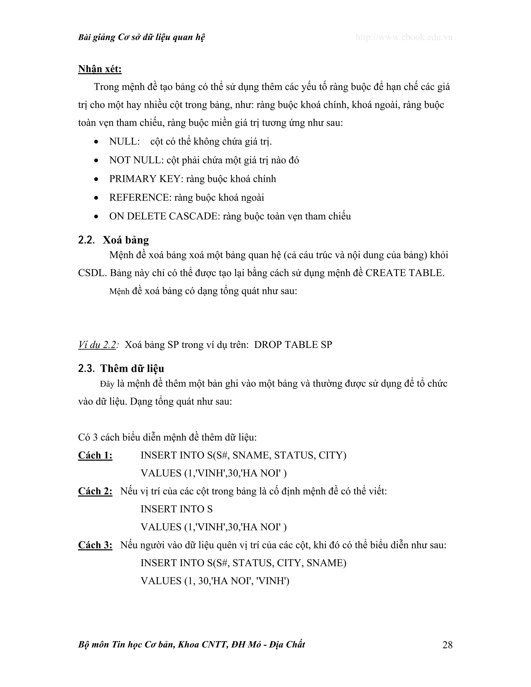 Bài giảng Cơ sở dữ liệu quan hệ http://www.ebook.edu.vn
Bộ môn Tin học Cơ bản, Khoa CNTT, ĐH Mỏ - Địa Chất 28
Nhận xét:
Trong mệnh đề tạo bảng có thể sử dụng thêm các yếu tố ràng buộc để hạn chế các giá
trị cho một hay nhiều cột trong bảng, như: ràng buộc khoá chính, khoá ngoài, ràng buộc
toàn vẹn tham chiếu, ràng buộc miền giá trị tương ứng như sau:
• NULL: cột có thể không chứa giá trị.
• NOT NULL: cột phải chứa một giá trị nào đó
• PRIMARY KEY: ràng buộc khoá chính
• REFERENCE: ràng buộc khoá ngoài
• ON DELETE CASCADE: ràng buộc toàn vẹn tham chiếu
2.2. Xoá bảng
Mệnh đề xoá bảng xoá một bảng quan hệ (cả cáu trúc và nội dung của bảng) khỏi
CSDL. Bảng này chỉ có thể được tạo lại bằng cách sử dụng mệnh đề CREATE TABLE.
Mệnh đề xoá bảng có dạng tổng quát như sau:
Ví dụ 2.2: Xoá bảng SP trong ví dụ trên: DROP TABLE SP
2.3. Thêm dữ liệu
Đây là mệnh đề thêm một bản ghi vào một bảng và thường được sử dụng để tổ chức
vào dữ liệu. Dạng tổng quát như sau:
Có 3 cách biểu diễn mệnh đề thêm dữ liệu:
Cách 1: INSERT INTO S(S#, SNAME, STATUS, CITY)
VALUES (1,'VINH',30,'HA NOI' )
Cách 2: Nếu vị trí của các cột trong bảng là cố định mệnh đề có thể viết:
INSERT INTO S
VALUES (1,'VINH',30,'HA NOI' )
Cách 3: Nếu người vào dữ liệu quên vị trí của các cột, khi đó có thể biểu diễn như sau:
INSERT INTO S(S#, STATUS, CITY, SNAME)
VALUES (1, 30,'HA NOI', 'VINH')
 