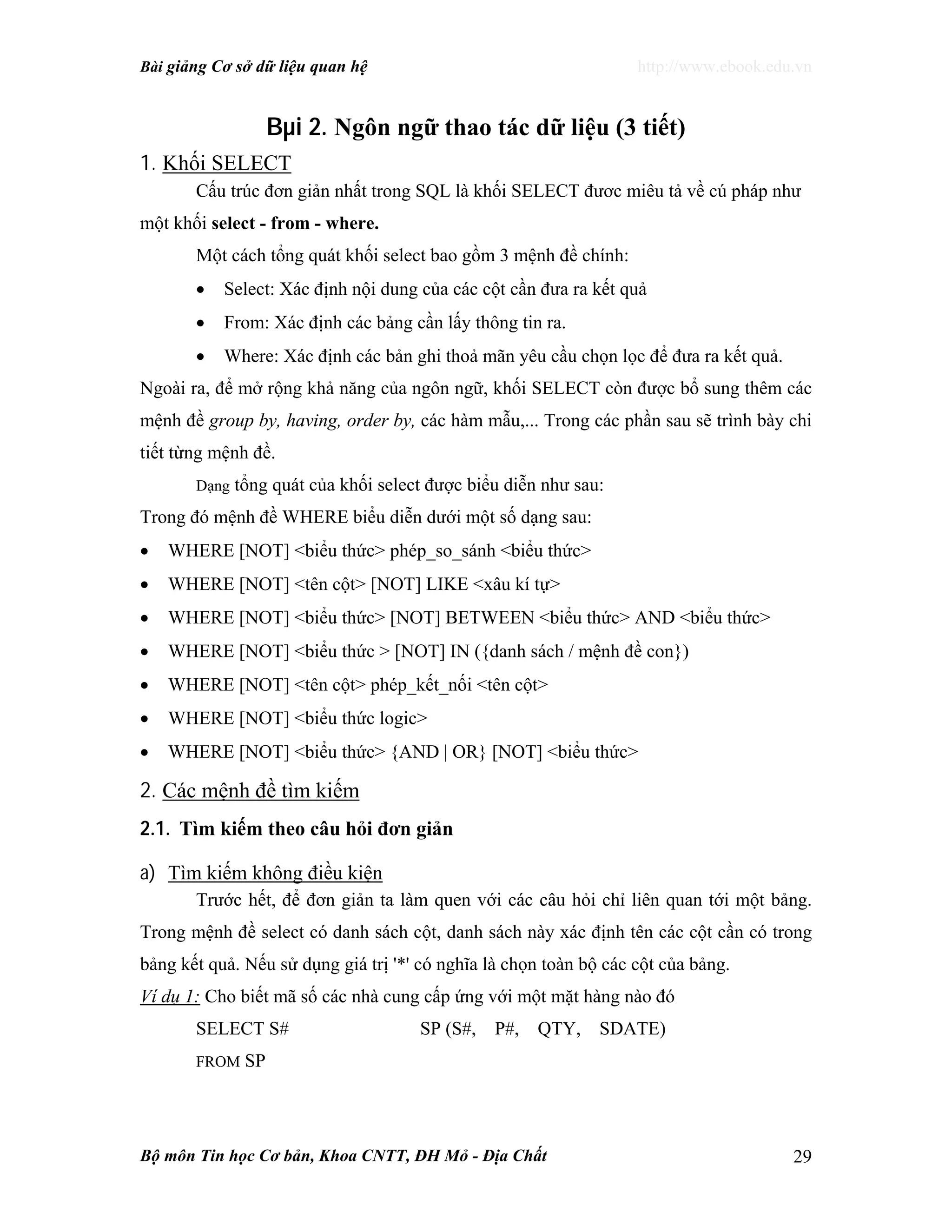 Bài giảng Cơ sở dữ liệu quan hệ http://www.ebook.edu.vn
Bộ môn Tin học Cơ bản, Khoa CNTT, ĐH Mỏ - Địa Chất 29
Bµi 2. Ngôn ngữ thao tác dữ liệu (3 tiết)
1. Khối SELECT
Cấu trúc đơn giản nhất trong SQL là khối SELECT đươc miêu tả về cú pháp như
một khối select - from - where.
Một cách tổng quát khối select bao gồm 3 mệnh đề chính:
• Select: Xác định nội dung của các cột cần đưa ra kết quả
• From: Xác định các bảng cần lấy thông tin ra.
• Where: Xác định các bản ghi thoả mãn yêu cầu chọn lọc để đưa ra kết quả.
Ngoài ra, để mở rộng khả năng của ngôn ngữ, khối SELECT còn được bổ sung thêm các
mệnh đề group by, having, order by, các hàm mẫu,... Trong các phần sau sẽ trình bày chi
tiết từng mệnh đề.
Dạng tổng quát của khối select được biểu diễn như sau:
Trong đó mệnh đề WHERE biểu diễn dưới một số dạng sau:
• WHERE [NOT] <biểu thức> phép_so_sánh <biểu thức>
• WHERE [NOT] <tên cột> [NOT] LIKE <xâu kí tự>
• WHERE [NOT] <biểu thức> [NOT] BETWEEN <biểu thức> AND <biểu thức>
• WHERE [NOT] <biểu thức > [NOT] IN ({danh sách / mệnh đề con})
• WHERE [NOT] <tên cột> phép_kết_nối <tên cột>
• WHERE [NOT] <biểu thức logic>
• WHERE [NOT] <biểu thức> {AND | OR} [NOT] <biểu thức>
2. Các mệnh đề tìm kiếm
2.1. Tìm kiếm theo câu hỏi đơn giản
a) Tìm kiếm không điều kiện
Trước hết, để đơn giản ta làm quen với các câu hỏi chỉ liên quan tới một bảng.
Trong mệnh đề select có danh sách cột, danh sách này xác định tên các cột cần có trong
bảng kết quả. Nếu sử dụng giá trị '*' có nghĩa là chọn toàn bộ các cột của bảng.
Ví dụ 1: Cho biết mã số các nhà cung cấp ứng với một mặt hàng nào đó
SELECT S# SP (S#, P#, QTY, SDATE)
FROM SP
 