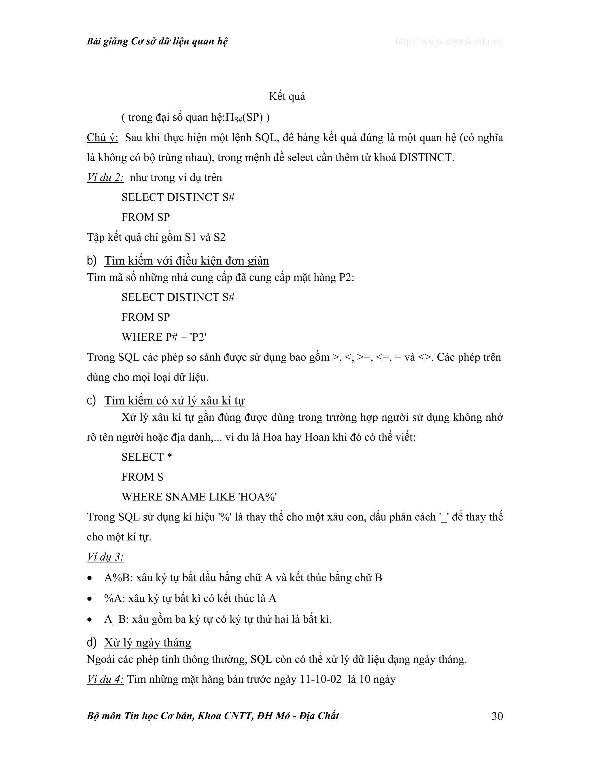 Bài giảng Cơ sở dữ liệu quan hệ http://www.ebook.edu.vn
Bộ môn Tin học Cơ bản, Khoa CNTT, ĐH Mỏ - Địa Chất 30
Kết quả
( trong đại số quan hệ:ΠS#(SP) )
Chú ý: Sau khi thực hiện một lệnh SQL, để bảng kết quả đúng là một quan hệ (có nghĩa
là không có bộ trùng nhau), trong mệnh đề select cần thêm từ khoá DISTINCT.
Ví dụ 2: như trong ví dụ trên
SELECT DISTINCT S#
FROM SP
Tập kết quả chỉ gồm S1 và S2
b) Tìm kiếm với điều kiện đơn giản
Tìm mã số những nhà cung cấp đã cung cấp mặt hàng P2:
SELECT DISTINCT S#
FROM SP
WHERE P# = 'P2'
Trong SQL các phép so sánh được sử dụng bao gồm >, <, >=, <=, = và <>. Các phép trên
dùng cho mọi loại dữ liệu.
c) Tìm kiếm có xử lý xâu kí tự
Xử lý xâu kí tự gần đúng được dùng trong trường hợp người sử dụng không nhớ
rõ tên người hoặc địa danh,... ví du là Hoa hay Hoan khi đó có thể viết:
SELECT *
FROM S
WHERE SNAME LIKE 'HOA%'
Trong SQL sử dụng kí hiệu '%' là thay thế cho một xâu con, dấu phân cách '_' để thay thế
cho một kí tự.
Ví dụ 3:
• A%B: xâu ký tự bắt đầu bằng chữ A và kết thúc bằng chữ B
• %A: xâu ký tự bất kì có kết thúc là A
• A_B: xâu gồm ba ký tự có ký tự thứ hai là bất kì.
d) Xử lý ngày tháng
Ngoài các phép tính thông thường, SQL còn có thể xử lý dữ liệu dạng ngày tháng.
Ví dụ 4: Tìm những mặt hàng bán trước ngày 11-10-02 là 10 ngày
 