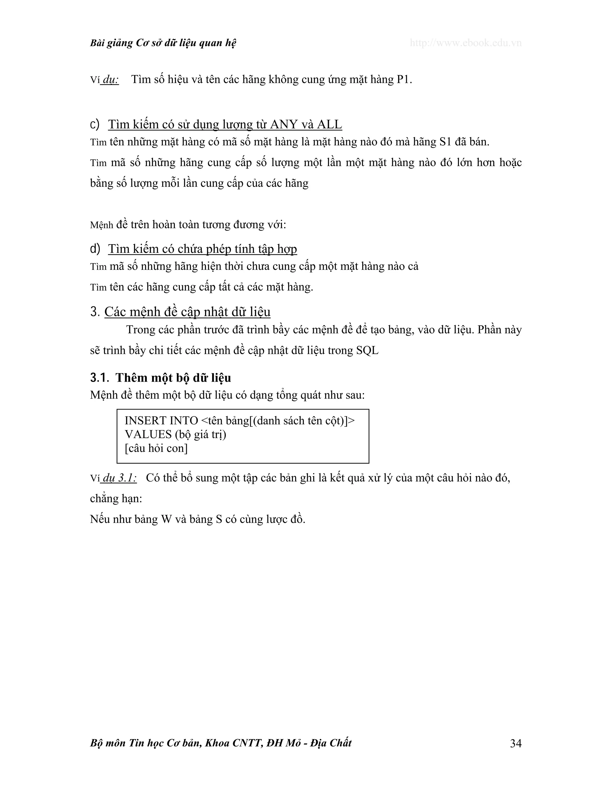 Bài giảng Cơ sở dữ liệu quan hệ http://www.ebook.edu.vn
Bộ môn Tin học Cơ bản, Khoa CNTT, ĐH Mỏ - Địa Chất 34
Ví dụ: Tìm số hiệu và tên các hãng không cung ứng mặt hàng P1.
c) Tìm kiếm có sử dụng lượng từ ANY và ALL
Tìm tên những mặt hàng có mã số mặt hàng là mặt hàng nào đó mà hãng S1 đã bán.
Tìm mã số những hãng cung cấp số lượng một lần một mặt hàng nào đó lớn hơn hoặc
bằng số lượng mỗi lần cung cấp của các hãng
Mệnh đề trên hoàn toàn tương đương với:
d) Tìm kiếm có chứa phép tính tập hợp
Tìm mã số những hãng hiện thời chưa cung cấp một mặt hàng nào cả
Tìm tên các hãng cung cấp tất cả các mặt hàng.
3. Các mệnh đề cập nhật dữ liệu
Trong các phần trước đã trình bầy các mệnh đề để tạo bảng, vào dữ liệu. Phần này
sẽ trình bầy chi tiết các mệnh đề cập nhật dữ liệu trong SQL
3.1. Thêm một bộ dữ liệu
Mệnh đề thêm một bộ dữ liệu có dạng tổng quát như sau:
Ví dụ 3.1: Có thể bổ sung một tập các bản ghi là kết quả xử lý của một câu hỏi nào đó,
chẳng hạn:
Nếu như bảng W và bảng S có cùng lược đồ.
INSERT INTO <tên bảng[(danh sách tên cột)]>
VALUES (bộ giá trị)
[câu hỏi con]
 