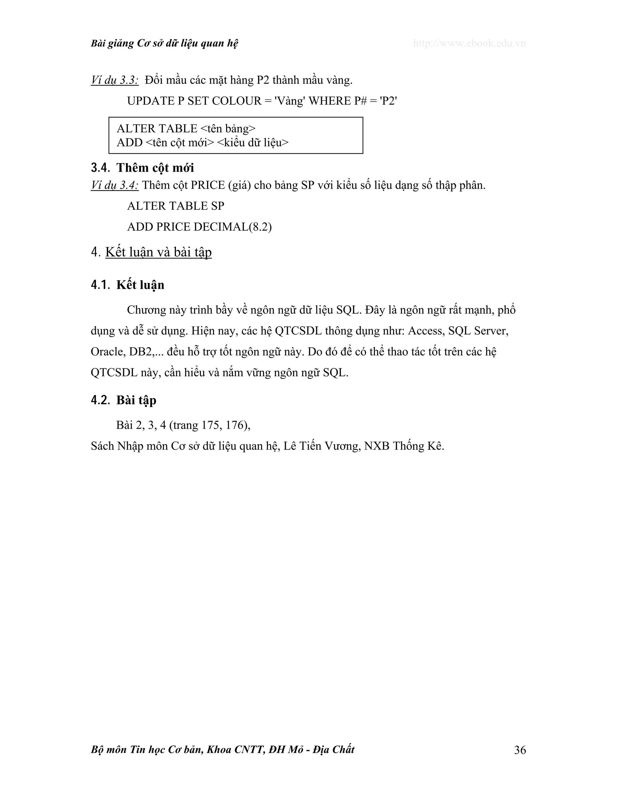 Bài giảng Cơ sở dữ liệu quan hệ http://www.ebook.edu.vn
Bộ môn Tin học Cơ bản, Khoa CNTT, ĐH Mỏ - Địa Chất 36
Ví dụ 3.3: Đổi mầu các mặt hàng P2 thành mầu vàng.
UPDATE P SET COLOUR = 'Vàng' WHERE P# = 'P2'
3.4. Thêm cột mới
Ví dụ 3.4: Thêm cột PRICE (giá) cho bảng SP với kiểu số liệu dạng số thập phân.
ALTER TABLE SP
ADD PRICE DECIMAL(8.2)
4. Kết luận và bài tập
4.1. Kết luận
Chương này trình bầy về ngôn ngữ dữ liệu SQL. Đây là ngôn ngữ rất mạnh, phổ
dụng và dễ sử dụng. Hiện nay, các hệ QTCSDL thông dụng như: Access, SQL Server,
Oracle, DB2,... đều hỗ trợ tốt ngôn ngữ này. Do đó để có thể thao tác tốt trên các hệ
QTCSDL này, cần hiểu và nắm vững ngôn ngữ SQL.
4.2. Bài tập
Bài 2, 3, 4 (trang 175, 176),
Sách Nhập môn Cơ sở dữ liệu quan hệ, Lê Tiến Vương, NXB Thống Kê.
ALTER TABLE <tên bảng>
ADD <tên cột mới> <kiểu dữ liệu>
 