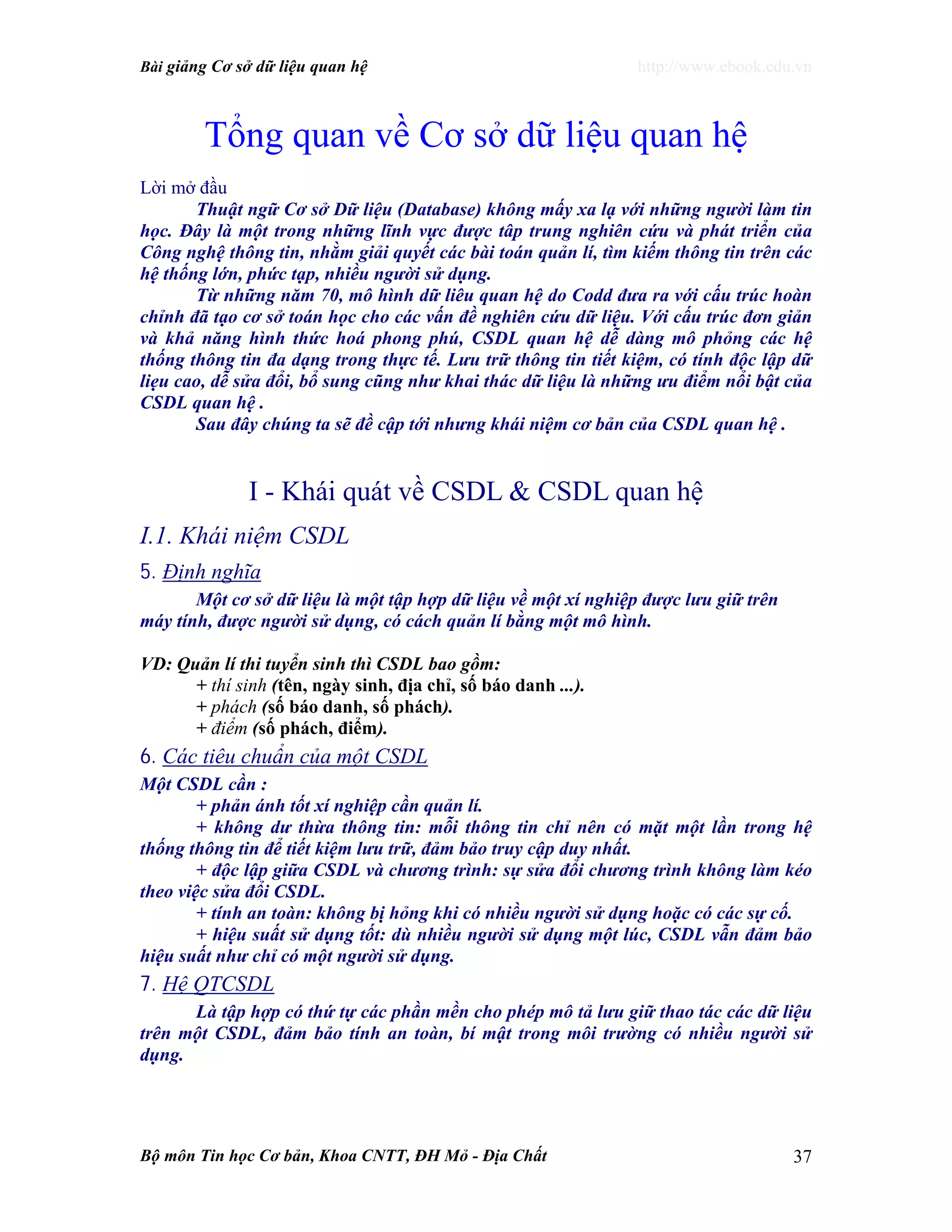 Bài giảng Cơ sở dữ liệu quan hệ http://www.ebook.edu.vn
Bộ môn Tin học Cơ bản, Khoa CNTT, ĐH Mỏ - Địa Chất 37
Tổng quan về Cơ sở dữ liệu quan hệ
Lời mở đầu
Thuật ngữ Cơ sở Dữ liệu (Database) không mấy xa lạ với những người làm tin
học. Đây là một trong những lĩnh vực được tâp trung nghiên cứu và phát triển của
Công nghệ thông tin, nhằm giải quyết các bài toán quản lí, tìm kiếm thông tin trên các
hệ thống lớn, phức tạp, nhiều người sử dụng.
Từ những năm 70, mô hình dữ liêu quan hệ do Codd đưa ra với cấu trúc hoàn
chỉnh đã tạo cơ sở toán học cho các vấn đề nghiên cứu dữ liệu. Với cấu trúc đơn giản
và khả năng hình thức hoá phong phú, CSDL quan hệ dễ dàng mô phỏng các hệ
thống thông tin đa dạng trong thực tế. Lưu trữ thông tin tiết kiệm, có tính độc lập dữ
liẹu cao, dễ sửa đổi, bổ sung cũng như khai thác dữ liệu là những ưu điểm nổi bật của
CSDL quan hệ .
Sau đây chúng ta sẽ đề cập tới nhưng khái niệm cơ bản của CSDL quan hệ .
I - Khái quát về CSDL & CSDL quan hệ
I.1. Khái niệm CSDL
5. Định nghĩa
Một cơ sở dữ liệu là một tập hợp dữ liệu về một xí nghiệp được lưu giữ trên
máy tính, được người sử dụng, có cách quản lí bằng một mô hình.
VD: Quản lí thi tuyển sinh thì CSDL bao gồm:
+ thí sinh (tên, ngày sinh, địa chỉ, số báo danh ...).
+ phách (số báo danh, số phách).
+ điểm (số phách, điểm).
6. Các tiêu chuẩn của một CSDL
Một CSDL cần :
+ phản ánh tốt xí nghiệp cần quản lí.
+ không dư thừa thông tin: mỗi thông tin chỉ nên có mặt một lần trong hệ
thống thông tin để tiết kiệm lưu trữ, đảm bảo truy cập duy nhất.
+ độc lập giữa CSDL và chương trình: sự sửa đổi chương trình không làm kéo
theo việc sửa đổi CSDL.
+ tính an toàn: không bị hỏng khi có nhiều người sử dụng hoặc có các sự cố.
+ hiệu suất sử dụng tốt: dù nhiều người sử dụng một lúc, CSDL vẫn đảm bảo
hiệu suất như chỉ có một người sử dụng.
7. Hệ QTCSDL
Là tập hợp có thứ tự các phần mền cho phép mô tả lưu giữ thao tác các dữ liệu
trên một CSDL, đảm bảo tính an toàn, bí mật trong môi trường có nhiều người sử
dụng.
 